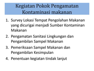 Kegiatan Pokok Pengamatan
Kontaminasi makanan
1. Survey Lokasi Tempat Pengolahan Makanan
yang dicurigai menjadi Sumber Kontaminan
Makanan
2. Pengamatan Sanitasi Lingkungan dan
Pengambilan Sampel Makanan
3. Pemeriksaan Sampel Makanan dan
Pengambilan Kesimpulan
4. Penentuan kegiatan tindak lanjut
 