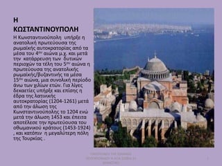 Η
ΚΩΣΤΑΝΤΙΝΟΥΠΟΛΗ
Η Κωνσταντινούπολη υπήρξε η
ανατολική πρωτεύουσα της
ρωμαϊκής αυτοκρατορίας από τα
μέσα του 4ου αιώνα μ.χ. και μετά
την κατάρρευση των δυτικών
περιοχών τα τέλη του 5ου αιώνα η
πρωτεύουσα της ανατολικής
ρωμαϊκής/βυζαντινής τα μέσα
15ου αιώνα, μια συνολική περίοδο
άνω των χιλίων ετών. Για λίγες
δεκαετίες υπήρξε και επίσης η
έδρα της λατινικής
αυτοκρατορίας (1204-1261) μετά
από την άλωση της
Κωνσταντινούπολης το 1204 ενώ
μετά την άλωση 1453 και έπειτα
αποτέλεσε την πρωτεύουσα του
οθωμανικού κράτους (1453-1924)
, και κατόπιν η μεγαλύτερη πόλη
της Τουρκίας .
ΠΑΡΟΥΣΙΑΣΗ ΤΗΣ ΙΩΑΝΝΑΣ
ΠΟΛΥΧΡΟΝΙΔΟΥ Η ΑΓΙΑ ΣΟΦΙΑ 2ο
ΔΗΜΟΤΙΚΟ
1
 