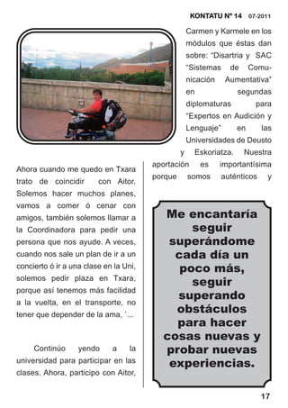 KONTATU Nº 14 07-2011

                                                     Carmen y Karmele en los
                                                     módulos que éstas dan
                                                     sobre: “Disartria y SAC
                                                     “Sistemas     de     Comu-
                                                     nicación     Aumentativa”
                                                     en              segundas
                                                     diplomaturas          para
                                                     “Expertos en Audición y
                                                     Lenguaje”       en       las
                                                     Universidades de Deusto
                                                 y     Eskoriatza.      Nuestra
                                        aportación        es    importantísima
Ahora cuando me quedo en Txara
                                        porque       somos       auténticos    y
trato de coincidir       con Aitor.
Solemos hacer muchos planes,
vamos a comer ó cenar con
amigos, también solemos llamar a           Me encantaría
la Coordinadora para pedir una                  seguir
persona que nos ayude. A veces,             superándome
cuando nos sale un plan de ir a un           cada día un
concierto ó ir a una clase en la Uni,         poco más,
solemos pedir plaza en Txara,
                                                seguir
porque así tenemos más facilidad
a la vuelta, en el transporte, no
                                             superando
tener que depender de la ama, `...
                                             obstáculos
                                             para hacer
                                           cosas nuevas y
     Continúo      yendo     a     la      probar nuevas
universidad para participar en las
                                            experiencias.
clases. Ahora, participo con Aitor,


                                                                              17
 