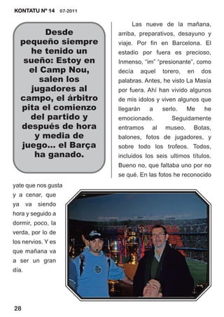 KONTATU Nº 14 07-2011

                              Las nueve de la mañana,
           Desde         arriba, preparativos, desayuno y
     pequeño siempre     viaje. Por fin en Barcelona. El
       he tenido un      estadio por fuera es precioso,
      sueño: Estoy en    Inmenso, “im” “presionante”, como
       el Camp Nou,      decía      aquel   torero,   en   dos
          salen los      palabras. Antes, he visto La Masía
        jugadores al     por fuera. Ahí han vivido algunos
     campo, el árbitro   de mis idolos y viven algunos que
     pita el comienzo    llegarán      a    serlo.    Me   he
       del partido y     emocionado.           Seguidamente
     después de hora     entramos      al    museo.    Botas,
         y media de      balones, fotos de jugadores, y
     juego… el Barça     sobre todo los trofeos. Todos,
         ha ganado.      incluidos los seis ultimos títulos.
                         Bueno no, que faltaba uno por no
                         se qué. En las fotos he reconocido
yate que nos gusta
y a cenar, que
ya     va   siendo
hora y seguido a
dormir, poco, la
verda, por lo de
los nervios. Y es
que mañana va
a ser un gran
día.




28
 