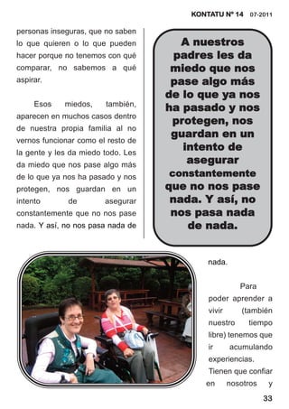 KONTATU Nº 14 07-2011

personas inseguras, que no saben
lo que quieren o lo que pueden        A nuestros
hacer porque no tenemos con qué      padres les da
comparar, no sabemos a qué           miedo que nos
aspirar.                             pase algo más
                                    de lo que ya nos
     Esos    miedos,    también,
                                    ha pasado y nos
aparecen en muchos casos dentro
                                     protegen, nos
de nuestra propia familia al no
                                     guardan en un
vernos funcionar como el resto de
la gente y les da miedo todo. Les
                                       intento de
da miedo que nos pase algo más          asegurar
de lo que ya nos ha pasado y nos    constantemente
protegen, nos guardan en un         que no nos pase
intento       de        asegurar     nada. Y así, no
constantemente que no nos pase       nos pasa nada
nada. Y así, no nos pasa nada de        de nada.


                                            nada.


                                                       Para
                                            poder aprender a
                                            vivir      (también
                                            nuestro      tiempo
                                            libre) tenemos que
                                            ir      acumulando
                                            experiencias.
                                            Tienen que confiar
                                           en       nosotros    y
                                                               33
 