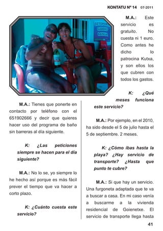 KONTATU Nº 14 07-2011

                                                                 M.A.:       Este
                                                            servicio          es
                                                            gratuito.         No
                                                            cuesta ni 1 euro.
                                                            Como antes he
                                                            dicho              lo
                                                            patrocina Kutxa,
                                                            y son ellos los
                                                            que cubren con
                                                            todos los gastos.


                                                                  K:       ¿Qué
                                                        meses          funciona
     M.A.: Tienes que ponerte en
                                             este servicio?
contacto     por   teléfono   con   el
651902666 y decir que quieres
                                              M.A.: Por ejemplo, en el 2010,
hacer uso del programa de baño
                                         ha sido desde el 5 de julio hasta el
sin barreras al día siguiente.
                                         5 de septiembre. 2 meses.

        K:      ¿Las     peticiones
                                                 K: ¿Cómo ibas hasta la
    siempre se hacen para el día
                                             playa? ¿Hay servicio de
    siguiente?
                                             transporte?        ¿Hasta       que
                                             punto te cubre?
     M.A.: No lo se, yo siempre lo
he hecho así porque es más fácil
                                              M.A.: Si que hay un servicio.
prever el tiempo que va hacer a
                                         Una furgoneta adaptada que te va
corto plazo.
                                         a buscar a casa. En mi caso venía
                                         a   buscarme       a     la     vivienda
        K: ¿Cuánto cuesta este
                                         residencial   de       Goienetxe.     El
    servicio?
                                         servicio de transporte llega hasta
                                                                              41
 