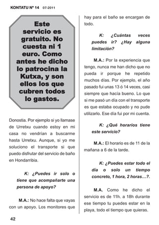 KONTATU Nº 14 07-2011

                                       hay para el baño se encargan de
           Este                        todo.
       servicio es                               K:   ¿Cuántas        veces
       gratuito. No                        puedes     ir?    ¿Hay   alguna
       cuesta ni 1                         limitación?
       euro. Como
     antes he dicho                         M.A.: Por la experiencia que
                                       tengo, nunca me han dicho que no
     lo patrocina la
                                       pueda ir porque he repetido
      Kutxa, y son                     muchos días. Por ejemplo, el año
      ellos los que                    pasado fui unas 13 ó 14 veces, casi
      cubren todos                     siempre que hacía bueno. Lo que
        lo gastos.                     si me pasó un día con el transporte
                                       es que estaba ocupado y no pude
                                       utilizarlo. Ese día fui por mi cuenta.
Donostia. Por ejemplo si yo llamase
de Urretxu cuando estoy en mi                    K: ¿Qué horarios tiene
casa no vendrían a buscarme                este servicio?
hasta Urretxu. Aunque, si yo me
                                            M.A.: El horario es de 11 de la
soluciono el transporte si que
                                       mañana a 6 de la tarde.
puedo disfrutar del servicio de baño
en Hondarribia.
                                                 K: ¿Puedes estar todo el
                                           día    o   solo    un    tiempo
        K: ¿Puedes ir solo o
                                           concreto, 1 hora, 2 horas…?.
     tiene que acompañarte una
     persona de apoyo?
                                            M.A. Como he dicho el
                                       servicio es de 11h. a 18h durante
     M.A.: No hace falta que vayas
                                       ese tiempo tu puedes estar en la
con un apoyo. Los monitores que
                                       playa, todo el tiempo que quieras.

42
 