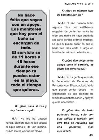 KONTATU Nº 14 07-2011


                                          K: ¿Hay un número tope
        No hace                       de bañistas por día?

   falta que vayas
                                       M.A.: El año pasado hubo
    con un apoyo.
                                   algunos   días   que   estábamos
    Los monitores
                                   mogollón de gente. Yo nunca he
   que hay para el                 oído que nadie se haya quedado
        baño se                    sin baño porque éramos muchos.
     encargan de                   Lo que si puede pasar es que el
          todo.                    baño sea más corto o largo en
     El servicio se                función del número de bañistas.
     de 11 horas a
                                          K: ¿Qué tipo de gente de
        18 horas
                                      apoyo tiene el servicio, es
      durante ese
                                      gente experimentada?
       tiempo tu
     puedes estar                      M.A.: Si. Es gente que es de
      en la playa,                 la Federación de Deportes de
    todo el tiempo                 Personas con Discapacidad. Yo lo
      que quieras.                 que puedo contar desde            mi
                                   experiencia es que siempre he
                                   tenido las colaboraciones y apoyos
                                   que he necesitado.
       K: ¿Qué pasa si vas y
   hay bandera roja?                      K: ¿Qué tipo de baño
                                      podemos hacer, solo con
    M.A.: No me ha pasado             silla anfibia o también con
nunca. Siempre que he ido estaba      otro tipo de recursos que
el agua como el de una piscina.       nos       permitan        más
Nunca me ha coincidido oleaje.        movilidad?
                                                                 43
 