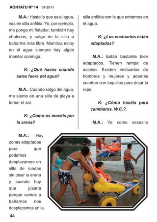 KONTATU Nº 14 07-2011

       M.A.: Hasta lo que es el agua,    silla anfibia con la que entramos en
vas en silla anfibia. Yo, por ejemplo,   el agua.
me pongo mi flotador, también hay
chalecos, y salgo de la silla a                  K: ¿Los vestuarios están
bañarme más libre. Mientras estoy            adaptados?
en el agua siempre hay algún
monitor conmigo.                              M.A.: Están bastante bien
                                         adaptados.    Tienen    rampa    de
         K: ¿Qué haces cuando            acceso. Existen vestuarios de
      sales fuera del agua?              hombres y mujeres y además
                                         cuentan con taquillas para dejar la
       M.A.: Cuando salgo del agua,      ropa.
me siento en una silla de playa a
tomar el sol.                                    K: ¿Cómo hacéis para
                                             cambiaros, W.C.?.
         K: ¿Cómo os movéis por
      la arena?                               M.A.:   Yo   como     necesito


       M.A.:      Hay
zonas adaptadas
para            que
podamos
desplazarnos en
silla de ruedas
sin pisar la arena
y    cuando     hay
que         pisarla
porque vamos a
bañarnos        nos
desplazamos en la
44
 