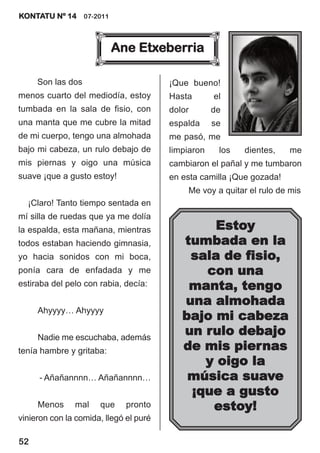 KONTATU Nº 14 07-2011



                          Ane Etxeberria

     Son las dos                        ¡Que bueno!
menos cuarto del mediodía, estoy        Hasta       el
tumbada en la sala de fisio, con        dolor       de
una manta que me cubre la mitad         espalda     se
de mi cuerpo, tengo una almohada        me pasó, me
bajo mi cabeza, un rulo debajo de       limpiaron    los   dientes,    me
mis piernas y oigo una música           cambiaron el pañal y me tumbaron
suave ¡que a gusto estoy!               en esta camilla ¡Que gozada!
                                            Me voy a quitar el rulo de mis
  ¡Claro! Tanto tiempo sentada en
mí silla de ruedas que ya me dolía
la espalda, esta mañana, mientras               Estoy
todos estaban haciendo gimnasia,           tumbada en la
yo hacia sonidos con mi boca,               sala de fisio,
ponía cara de enfadada y me                   con una
estiraba del pelo con rabia, decía:         manta, tengo
                                           una almohada
     Ahyyyy… Ahyyyy
                                           bajo mi cabeza
     Nadie me escuchaba, además
                                           un rulo debajo
tenía hambre y gritaba:                    de mis piernas
                                              y oigo la
     - Añañannnn… Añañannnn…                música suave
                                            ¡que a gusto
     Menos     mal    que     pronto           estoy!
vinieron con la comida, llegó el puré

52
 