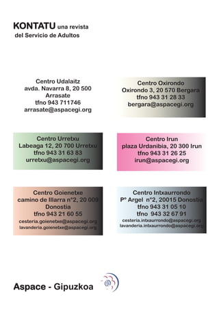 KONTATU una revista
del Servicio de Adultos




       Centro Udalaitz                    Centro Oxirondo
   avda. Navarra 8, 20 500           Oxirondo 3, 20 570 Bergara
           Arrasate                       tfno 943 31 28 33
       tfno 943 711746                bergara@aspacegi.org
   arrasate@aspacegi.org



       Centro Urretxu                         Centro Irun
 Labeaga 12, 20 700 Urretxu          plaza Urdanibia, 20 300 Irun
      tfno 943 31 63 83                    tfno 943 31 26 25
   urretxu@aspacegi.org                  irun@aspacegi.org




      Centro Goienetxe                   Centro Intxaurrondo
 camino de Illarra n°2, 20 009       Pº Argel n°2, 20015 Donostia
          Donostia                         tfno 943 31 05 10
      tfno 943 21 60 55                    tfno 943 32 67 91
 cesteria.goienetxe@aspacegi.org      cesteria.intxaurrondo@aspacegi.org
 lavanderia.goienetxe@aspacegi.org   lavanderia.intxaurrondo@aspacegi.org




Aspace - Gipuzkoa
 