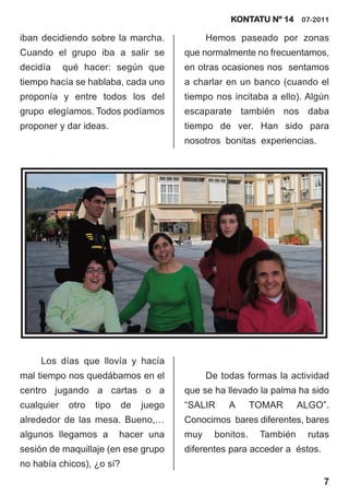 KONTATU Nº 14 07-2011

iban decidiendo sobre la marcha.              Hemos paseado por zonas
Cuando el grupo iba a salir se          que normalmente no frecuentamos,
decidía     qué hacer: según que        en otras ocasiones nos sentamos
tiempo hacía se hablaba, cada uno       a charlar en un banco (cuando el
proponía y entre todos los del          tiempo nos incitaba a ello). Algún
grupo elegíamos. Todos podíamos         escaparate también nos daba
proponer y dar ideas.                   tiempo de ver. Han sido para
                                        nosotros bonitas experiencias.




     Los días que llovía y hacía
mal tiempo nos quedábamos en el               De todas formas la actividad
centro jugando a cartas o a             que se ha llevado la palma ha sido
cualquier    otro   tipo   de   juego   “SALIR     A       TOMAR      ALGO”.
alrededor de las mesa. Bueno,…          Conocimos bares diferentes, bares
algunos llegamos a         hacer una    muy     bonitos.    También     rutas
sesión de maquillaje (en ese grupo      diferentes para acceder a éstos.
no había chicos), ¿o sí?
                                                                           7
 