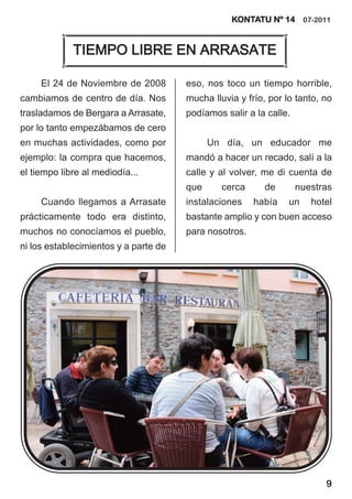 KONTATU Nº 14 07-2011


             TIEMPO LIBRE EN ARRASATE

     El 24 de Noviembre de 2008        eso, nos toco un tiempo horrible,
cambiamos de centro de día. Nos        mucha lluvia y frío, por lo tanto, no
trasladamos de Bergara a Arrasate,     podíamos salir a la calle.
por lo tanto empezábamos de cero
en muchas actividades, como por              Un día, un educador me
ejemplo: la compra que hacemos,        mandó a hacer un recado, salí a la
el tiempo libre al mediodía...         calle y al volver, me di cuenta de
                                       que      cerca     de        nuestras
     Cuando llegamos a Arrasate        instalaciones    había    un    hotel
prácticamente todo era distinto,       bastante amplio y con buen acceso
muchos no conocíamos el pueblo,        para nosotros.
ni los establecimientos y a parte de




                                                                          9
 