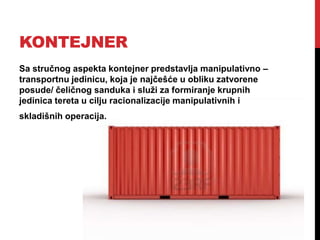 KONTEJNER
Sa stručnog aspekta kontejner predstavlja manipulativno –
transportnu jedinicu, koja je najčešće u obliku zatvorene
posude/ čeličnog sanduka i služi za formiranje krupnih
jedinica tereta u cilju racionalizacije manipulativnih i
skladišnih operacija.
 