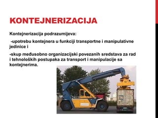KONTEJNERIZACIJA
Kontejnerizacija podrazumijeva:
-upotrebu kontejnera u funkciji transportne i manipulativne
jedinice i
-skup međusobno organizacijski povezanih sredstava za rad
i tehnoloških postupaka za transport i manipulacije sa
kontejnerima.
 
