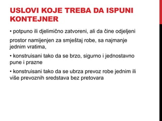USLOVI KOJE TREBA DA ISPUNI
KONTEJNER
• potpuno ili djelimično zatvoreni, ali da čine odjeljeni
prostor namijenjen za smještaj robe, sa najmanje
jednim vratima,
• konstruisani tako da se brzo, sigurno i jednostavno
pune i prazne
• konstruisani tako da se ubrza prevoz robe jednim ili
više prevoznih sredstava bez pretovara
 