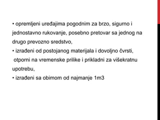 • opremljeni uređajima pogodnim za brzo, sigurno i
jednostavno rukovanje, posebno pretovar sa jednog na
drugo prevozno sredstvo,
• izrađeni od postojanog materijala i dovoljno čvrsti,
otporni na vremenske prilike i prikladni za višekratnu
upotrebu,
• izrađeni sa obimom od najmanje 1m3
 