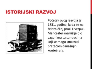 ISTORIJSKI RAZVOJ
Početak ovog razvoja je
1831. godina, kada se na
železničkoj pruzi Liverpul-
Mančester razmišljalo o
vagonima sa sanducima
koji se mogu smatrati
pretečom današnjih
kontejnera.
 