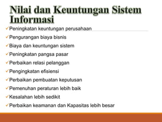 Peningkatan keuntungan perusahaan
Pengurangan biaya bisnis
Biaya dan keuntungan sistem
Peningkatan pangsa pasar
Perbaikan relasi pelanggan
Pengingkatan efisiensi
Perbaikan pembuatan keputusan
Pemenuhan peraturan lebih baik
Kesalahan lebih sedikit
Perbaikan keamanan dan Kapasitas lebih besar
 