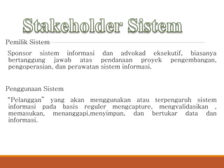 Pemilik Sistem
Sponsor sistem informasi dan advokad eksekutif, biasanya
bertanggung jawab atas pendanaan proyek pengembangan,
pengoperasian, dan perawatan sistem informasi.
Penggunaan Sistem
“Pelanggan” yang akan menggunakan atau terpengaruh sistem
informasi pada basis reguler mengcapture, mengvalidasikan ,
memasukan, menanggapi,menyimpan, dan bertukar data dan
informasi.
 