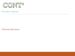 Desainer Sistem
Spesialias teknis yang menerjemahkan persyaratan bisnis pengguna
sistem dan pembatas solusi teknik. Dia mendesain database, input,
output, creen/layar/tampilan, jaringan dan perangkat lunak komputer
yang akan memenuhi persyaratan pengguna sistem.
Pekerja Informasi
Orang yang pekerjaannya melibatkan pembuatan, pengumpulan,
pemrosesan, pendistribusian dan penggunaan informasi.
 
