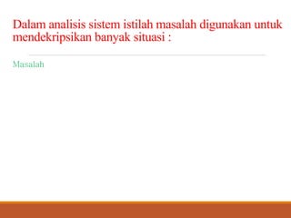 Dalamanalisissistemistilahmasalahdigunakanuntuk
mendekripsikanbanyaksituasi:
Masalah, apakah nyata atau terantisipasi, yang membutuhkan
tindakan koreksi.
Kesempatan untuk memperbaiki situasi meskipun tidak ada keluhan.
Putunjuk untuk mengubah situasi meskipun ada atau tidak ada orang
yang mengeluh tentang situasi sekarang.
 