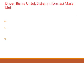 Driver Bisnis Untuk Sistem Informasi Masa
Kini
ada tipe dasar aplikasi sistem informasi yang e-commerce dan e-
business enabled :
1. Pemasaran image , produk dan layanan perusahaan adalah
bentuk paling sederhana aplikasi perdagangan elektronik.
2. Perdagangan elektronik business to consumer (B2C)/bisnis ke
konsumen mencoba untuk menawarkan saluran distribusi
produk dan layanan tradisional yang baru dan berbasis web.
3. Perdagangan bisnis business to business (B2B)/bisnis ke bisnis
adalah masa depan yang sebenarnya. Ini adalah bentuk
perdagangan elektronik yang paling kompleks dan pada
akhirnya dapat berkembang menjadi bisnis elektronik-
pemrosesan yang lengkap, tanpa kertas dan digital terhadap
semua transaksi bisnis secara virtual yang muncul didalam dan
diantara bisnis
 