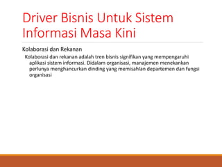 Driver Bisnis Untuk Sistem
Informasi Masa Kini
Kolaborasi dan Rekanan
Kolaborasi dan rekanan adalah tren bisnis signifikan yang mempengaruhi
aplikasi sistem informasi. Didalam organisasi, manajemen menekankan
perlunya menghancurkan dinding yang memisahlan departemen dan fungsi
organisasi
 