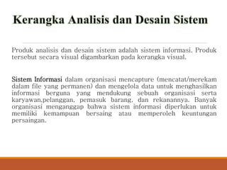 Produk analisis dan desain sistem adalah sistem informasi. Produk
tersebut secara visual digambarkan pada kerangka visual.
Sistem Informasi dalam organisasi mencapture (mencatat/merekam
dalam file yang permanen) dan mengelola data untuk menghasilkan
informasi berguna yang mendukung sebuah organisasi serta
karyawan,pelanggan, pemasuk barang, dan rekanannya. Banyak
organisasi menganggap bahwa sistem informasi diperlukan untuk
memiliki kemampuan bersaing atau memperoleh keuntungan
persaingan.
 