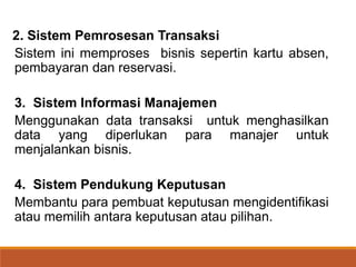 2. Sistem Pemrosesan Transaksi
Sistem ini memproses bisnis sepertin kartu absen,
pembayaran dan reservasi.
3. Sistem Informasi Manajemen
Menggunakan data transaksi untuk menghasilkan
data yang diperlukan para manajer untuk
menjalankan bisnis.
4. Sistem Pendukung Keputusan
Membantu para pembuat keputusan mengidentifikasi
atau memilih antara keputusan atau pilihan.
 