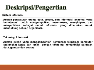 Sistem Informasi
Adalah pengaturan orang, data, proses, dan informasi teknologi yang
berinteraksi untuk mengumpulkan, memproses, menyimpan, dan
menyediakan sebagai ouput informasi yang diperlukan untuk
mendukung sebuah organisasi.
Teknologi Informasi
Adalah istilah yang menggambarkan kombinasi teknologi komputer
(perangkat keras dan lunak) dengan teknologi komunikasi (jaringan
data, gambar dan suara).
 