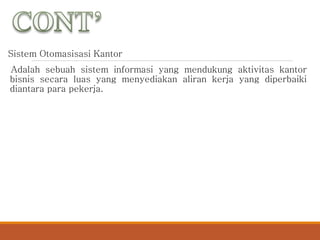 Sistem Otomasisasi Kantor
Adalah sebuah sistem informasi yang mendukung aktivitas kantor
bisnis secara luas yang menyediakan aliran kerja yang diperbaiki
diantara para pekerja.
 