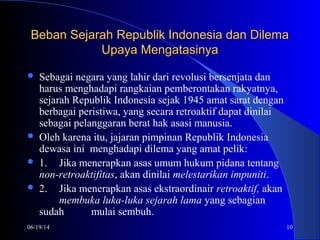 06/19/14 10
Beban Sejarah Republik Indonesia dan DilemaBeban Sejarah Republik Indonesia dan Dilema
Upaya MengatasinyaUpaya Mengatasinya
 Sebagai negara yang lahir dari revolusi bersenjata dan
harus menghadapi rangkaian pemberontakan rakyatnya,
sejarah Republik Indonesia sejak 1945 amat sarat dengan
berbagai peristiwa, yang secara retroaktif dapat dinilai
sebagai pelanggaran berat hak asasi manusia.
 Oleh karena itu, jajaran pimpinan Republik Indonesia
dewasa ini menghadapi dilema yang amat pelik:
 1. Jika menerapkan asas umum hukum pidana tentang
non-retroaktifitas, akan dinilai melestarikan impuniti.
 2. Jika menerapkan asas ekstraordinair retroaktif, akan
membuka luka-luka sejarah lama yang sebagian
sudah mulai sembuh.
 