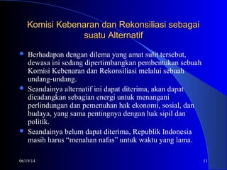 06/19/14 11
Komisi Kebenaran dan Rekonsiliasi sebagaiKomisi Kebenaran dan Rekonsiliasi sebagai
suatu Alternatifsuatu Alternatif
 Berhadapan dengan dilema yang amat sulit tersebut,
dewasa ini sedang dipertimbangkan pembentukan sebuah
Komisi Kebenaran dan Rekonsiliasi melalui sebuah
undang-undang.
 Seandainya alternatif ini dapat diterima, akan dapat
dicadangkan sebagian energi untuk menangani
perlindungan dan pemenuhan hak ekonomi, sosial, dan
budaya, yang sama pentingnya dengan hak sipil dan
politik.
 Seandainya belum dapat diterima, Republik Indonesia
masih harus “menahan nafas” untuk waktu yang lama.
 