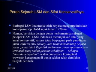 06/19/14 12
Peran Sejarah LSM dan Sifat Konservatifnya.Peran Sejarah LSM dan Sifat Konservatifnya.
 Berbagai LSM Indonesia telah berjasa mengintroduksikan
konsep-konsep HAM sejak tahun 1970-an.
 Namun, bersisian dengan peran terhormatnya sebagai
pelopor HAM, LSM Indonesia menunjukkan sifat yang
amat konservatif, karena tetap berpegang pada paradigma
lama state vs civil society, dan tetap memandang negara
serta pemerintah Republik Indonesia, serta aparaturnya –
termasuk yang sudah pensiun sekalipun -- sebagai
“musuh bebuyutan”, walau pun secara konseptual
wawasan kenegaraan di dunia sekitar telah demikian
banyak.berubah.
 .
 