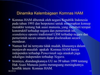 06/19/14 13
Dinamika Kelembagaan Komnas HAMDinamika Kelembagaan Komnas HAM
 Komnas HAM dibentuk oleh negara Republik Indonesia
pada tahun 1993 dan berpotensi untuk menerapkan konsep
mutakhir tentang hak asasi manusia, yang memberi tempat
konstruktif terhadap negara dan pemerintah ini,
seandainya oposisi tradisional LSM terhadap negara dan
pemerintah secara umum dapat diselesaikan secara
mendasar.
 Namun hal ini ternyata tidak mudah, khususnya dalam
menjawab masalah apakah Komnas HAM hanya
independen terhadap Pemerintah saja ataukah juga
sekaligus independen terhadap Negara.
 Ironinya, diundangkannya UU no 39 tahun 1999 tentang
Hak Asasi Manusia justru merangsang meningkatnya
konflik intern Komnas HAM.
 