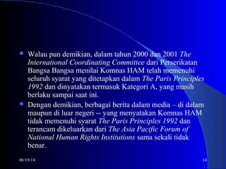 06/19/14 14
 Walau pun demikian, dalam tahun 2000 dan 2001 The
International Coordinating Committee dari Perserikatan
Bangsa Bangsa menilai Komnas HAM telah memenuhi
seluruh syarat yang ditetapkan dalam The Paris Principles
1992 dan dinyatakan termasuk Kategori A, yang masih
berlaku sampai saat ini.
 Dengan demikian, berbagai berita dalam media – di dalam
maupun di luar negeri -- yang menyatakan Komnas HAM
tidak memenuhi syarat The Paris Principles 1992 dan
terancam dikeluarkan dari The Asia Pacific Forum of
National Human Rights Institutions sama sekali tidak
benar.
 