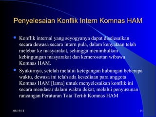 06/19/14 15
Penyelesaian Konflik Intern Komnas HAMPenyelesaian Konflik Intern Komnas HAM
 Konflik internal yang seyogyanya dapat diselesaikan
secara dewasa secara intern pula, dalam kenyataan telah
melebar ke masyarakat, sehingga menimbulkan
kebingungan masyarakat dan kemerosotan wibawa
Komnas HAM.
 Syukurnya, setelah melalui ketegangan hubungan beberapa
waktu, dewasa ini telah ada kesediaan para anggota
Komnas HAM [lama] untuk menyelesaikan konflik ini
secara mendasar dalam waktu dekat, melalui penyusunan
rancangan Peraturan Tata Tertib Komnas HAM
 