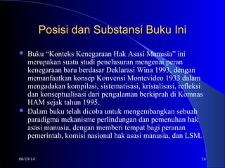 06/19/14 16
Posisi dan Substansi Buku IniPosisi dan Substansi Buku Ini
 Buku “Konteks Kenegaraan Hak Asasi Manusia” ini
merupakan suatu studi penelusuran mengenai peran
kenegaraan baru berdasar Deklarasi Wina 1993, dengan
memanfaatkan konsep Konvensi Montevideo 1933 dalam
mengadakan kompilasi, sistematisasi, kristalisasi, refleksi
dan konseptualisasi dari pengalaman berkiprah di Komnas
HAM sejak tahun 1995.
 Dalam buku telah dicoba untuk mengembangkan sebuah
paradigma mekanisme perlindungan dan pemenuhan hak
asasi manusia, dengan memberi tempat bagi peranan
pemerintah, komisi nasional hak asasi manusia, dan LSM.
 