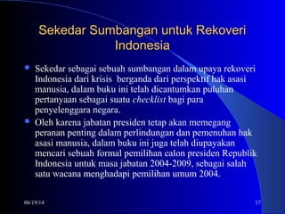06/19/14 17
Sekedar Sumbangan untuk RekoveriSekedar Sumbangan untuk Rekoveri
IndonesiaIndonesia
 Sekedar sebagai sebuah sumbangan dalam upaya rekoveri
Indonesia dari krisis berganda dari perspektif hak asasi
manusia, dalam buku ini telah dicantumkan puluhan
pertanyaan sebagai suatu checklist bagi para
penyelenggara negara.
 Oleh karena jabatan presiden tetap akan memegang
peranan penting dalam perlindungan dan pemenuhan hak
asasi manusia, dalam buku ini juga telah diupayakan
mencari sebuah formal pemilihan calon presiden Republik
Indonesia untuk masa jabatan 2004-2009, sebagai salah
satu wacana menghadapi pemilihan umum 2004.
 