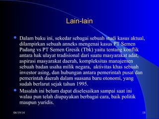 06/19/14 18
Lain-lainLain-lain
 Dalam buku ini, sekedar sebagai sebuah studi kasus aktual,
dilampirkan sebuah anneks mengenai kasus PT Semen
Padang vs PT Semen Gresik (Tbk) yaitu tentang konflik
antara hak ulayat tradisional dari suatu masyarakat adat,
aspirasi masyarakat daerah, kompleksitas manajemen
sebuah badan usaha milik negara, aktivitas khas sebuah
investor asing, dan hubungan antara pemerintah pusat dan
pemerintah daerah dalam suasana baru otonomi, yang
sudah berlarut sejak tahun 1995.
 Masalah ini belum dapat diselesaikan sampai saat ini
walau pun telah diupayakan berbagai cara, baik politik
maupun yuridis.
 
