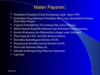 06/19/14 2
Materi PaparanMateri Paparan::
 Perubahan Paradigma Peran Kenegaraan sejak tahun 1993.
 Kebutuhan Pengembangan Paradigma Baru yang Akomodatif terhadap
Peran Baru Negara.
 Urgensi Pemutakhiran Visi tentang Hak Asasi Manusia.
 Beban Sejarah Republik Indonesia dan Dilemma Penyelesaiannya.
 Komisi Kebenaran dan Rekonsiliasi sebagai suatu Alternatif.
 Peran Sejarah LSM dan Sifat Konservatifnya.
 Dinamika Kelembagaan Komnas HAM.
 Penyelesaian Konflik Internal Komnas HAM.
 Posisi dan Substansi Buku Ini.
 Sekedar Sumbangan bagi Rekoveri Indonesia.
 Lain-lain.
 