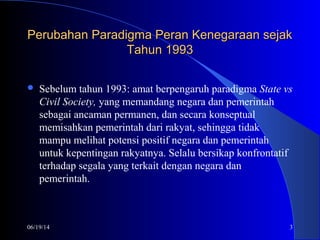 06/19/14 3
Perubahan Paradigma Peran Kenegaraan sejakPerubahan Paradigma Peran Kenegaraan sejak
Tahun 1993Tahun 1993
 Sebelum tahun 1993: amat berpengaruh paradigma State vs
Civil Society, yang memandang negara dan pemerintah
sebagai ancaman permanen, dan secara konseptual
memisahkan pemerintah dari rakyat, sehingga tidak
mampu melihat potensi positif negara dan pemerintah
untuk kepentingan rakyatnya. Selalu bersikap konfrontatif
terhadap segala yang terkait dengan negara dan
pemerintah.
 