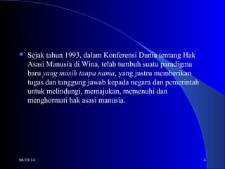 06/19/14 4
 Sejak tahun 1993, dalam Konferensi Dunia tentang Hak
Asasi Manusia di Wina, telah tumbuh suatu paradigma
baru yang masih tanpa nama, yang justru memberikan
tugas dan tanggung jawab kepada negara dan pemerintah
untuk melindungi, memajukan, memenuhi dan
menghormati hak asasi manusia.
 