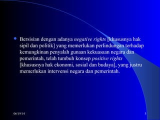 06/19/14 5
 Bersisian dengan adanya negative rights [khususnya hak
sipil dan politik] yang memerlukan perlindungan terhadap
kemungkinan penyalah gunaan kekuasaan negara dan
pemerintah, telah tumbuh konsep positive rights
[khususnya hak ekonomi, sosial dan budaya], yang justru
memerlukan intervensi negara dan pemerintah.
 