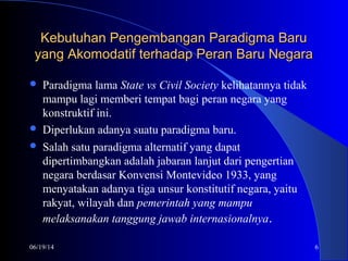 06/19/14 6
Kebutuhan Pengembangan Paradigma BaruKebutuhan Pengembangan Paradigma Baru
yang Akomodatif terhadap Peran Baru Negarayang Akomodatif terhadap Peran Baru Negara
 Paradigma lama State vs Civil Society kelihatannya tidak
mampu lagi memberi tempat bagi peran negara yang
konstruktif ini.
 Diperlukan adanya suatu paradigma baru.
 Salah satu paradigma alternatif yang dapat
dipertimbangkan adalah jabaran lanjut dari pengertian
negara berdasar Konvensi Montevideo 1933, yang
menyatakan adanya tiga unsur konstitutif negara, yaitu
rakyat, wilayah dan pemerintah yang mampu
melaksanakan tanggung jawab internasionalnya.
 