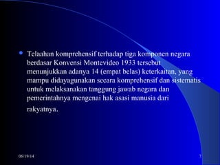 06/19/14 7
 Telaahan komprehensif terhadap tiga komponen negara
berdasar Konvensi Montevideo 1933 tersebut
menunjukkan adanya 14 (empat belas) keterkaitan, yang
mampu didayagunakan secara komprehensif dan sistematis
untuk melaksanakan tanggung jawab negara dan
pemerintahnya mengenai hak asasi manusia dari
rakyatnya.
 