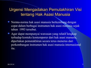 06/19/14 9
Urgensi Mengadakan Pemutakhiran VisiUrgensi Mengadakan Pemutakhiran Visi
tentang Hak Asasi Manusiatentang Hak Asasi Manusia
 Norma-norma hak asasi manusia berkembang dengan
cepat dalam berbagai instrumen hak asasi manusia sejak
tahun 1993 tersebut.
 Agar dapat mempunyai wawasan yang relatif lengkap
terhadap konteks kontemporer dari hak asasi manusia,
diperlukan pemutakhiran secara terus menerus dari
perkembangan instrumen hak asasi manusia internasional
itu.
 