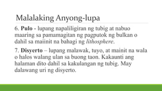 Malalaking Anyong-lupa
6. Pulo - lupang napaliligiran ng tubig at nabuo
maaring sa pamamagitan ng pagputok ng bulkan o
dahil sa maiinit na bahagi ng lithosphere.
7. Disyerto – lupang malawak, tuyo, at mainit na wala
o halos walang ulan sa buong taon. Kakaunti ang
halaman dito dahil sa kakulangan ng tubig. May
dalawang uri ng disyerto.
 