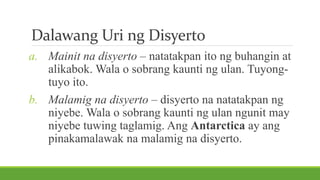 Dalawang Uri ng Disyerto
a. Mainit na disyerto – natatakpan ito ng buhangin at
alikabok. Wala o sobrang kaunti ng ulan. Tuyong-
tuyo ito.
b. Malamig na disyerto – disyerto na natatakpan ng
niyebe. Wala o sobrang kaunti ng ulan ngunit may
niyebe tuwing taglamig. Ang Antarctica ay ang
pinakamalawak na malamig na disyerto.
 