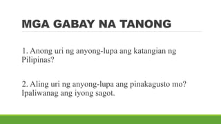 MGA GABAY NA TANONG
1. Anong uri ng anyong-lupa ang katangian ng
Pilipinas?
2. Aling uri ng anyong-lupa ang pinakagusto mo?
Ipaliwanag ang iyong sagot.
 