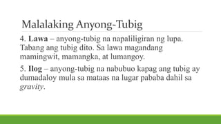 Malalaking Anyong-Tubig
4. Lawa – anyong-tubig na napaliligiran ng lupa.
Tabang ang tubig dito. Sa lawa magandang
mamingwit, mamangka, at lumangoy.
5. Ilog – anyong-tubig na nabubuo kapag ang tubig ay
dumadaloy mula sa mataas na lugar pababa dahil sa
gravity.
 