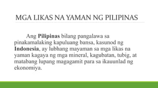 MGA LIKAS NA YAMAN NG PILIPINAS
Ang Pilipinas bilang pangalawa sa
pinakamalaking kapuluang bansa, kasunod ng
Indonesia, ay lubhang mayaman sa mga likas na
yaman kagaya ng mga mineral, kagubatan, tubig, at
matabang lupang magagamit para sa ikauunlad ng
ekonomiya.
 