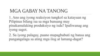 MGA GABAY NA TANONG
1. Ano ang iyong reaksiyon tungkol sa katayuan ng
Pilipinas bilang isa sa mga bansang may
pinakamalaking produksiyo ng isda? Ipaliwanag ang
iyong sagot.
2. Sa iyong palagay, paano mapagbubuti ng bansa ang
pangangalaga sa ating mga ilog at lamang-dagat?
 
